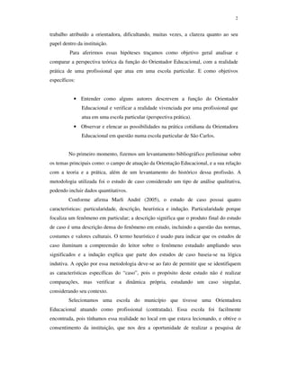 2
trabalho atribuído a orientadora, dificultando, muitas vezes, a clareza quanto ao seu
papel dentro da instituição.
Para aferirmos essas hipóteses traçamos como objetivo geral analisar e
comparar a perspectiva teórica da função do Orientador Educacional, com a realidade
prática de uma profissional que atua em uma escola particular. E como objetivos
específicos:
• Entender como alguns autores descrevem a função do Orientador
Educacional e verificar a realidade vivenciada por uma profissional que
atua em uma escola particular (perspectiva prática).
• Observar e elencar as possibilidades na prática cotidiana da Orientadora
Educacional em questão numa escola particular de São Carlos.
No primeiro momento, fizemos um levantamento bibliográfico preliminar sobre
os temas principais como: o campo de atuação da Orientação Educacional, e a sua relação
com a teoria e a prática, além de um levantamento do histórico dessa profissão. A
metodologia utilizada foi o estudo de caso considerado um tipo de análise qualitativa,
podendo incluir dados quantitativos.
Conforme afirma Marli André (2005), o estudo de caso possui quatro
características: particularidade, descrição, heurística e indução. Particularidade porque
focaliza um fenômeno em particular; a descrição significa que o produto final do estudo
de caso é uma descrição densa do fenômeno em estudo, incluindo a questão das normas,
costumes e valores culturais. O termo heurístico é usado para indicar que os estudos de
caso iluminam a compreensão do leitor sobre o fenômeno estudado ampliando seus
significados e a indução explica que parte dos estudos de caso baseia-se na lógica
indutiva. A opção por essa metodologia deve-se ao fato de permitir que se identifiquem
as características específicas do “caso”, pois o propósito deste estudo não é realizar
comparações, mas verificar a dinâmica própria, estudando um caso singular,
considerando seu contexto.
Selecionamos uma escola do município que tivesse uma Orientadora
Educacional atuando como profissional (contratada). Essa escola foi facilmente
encontrada, pois tínhamos essa realidade no local em que estava lecionando, e obtive o
consentimento da instituição, que nos deu a oportunidade de realizar a pesquisa de
 