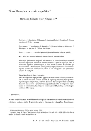 RAP Rio de Janeiro 40(1):27-55, Jan./Fev. 2006
Pierre Bourdieu: a teoria na prática*
Hermano Roberto Thiry-Cherques**
S UM Á R IO : 1. Introdução; 2. Heranças; 3. Metassociologia; 4. Conceitos; 5. A teoria
na prática; 6. Crítica e herança.
S UM M A R Y : 1. Introduction; 2. Legacies; 3. Meta-sociology; 4. Concepts; 5.
The theory in practice; 6. Critique and legacy.
P AL A VR A S -C HA VE : método; Bourdieu; ciências humanas; ciências sociais.
K EY W OR DS : method; Bourdieu; human sciences; social sciences.
Este artigo apresenta um programa para aplicação da forma de investigar de Pierre
Bourdieu às pesquisas em ciências humanas e sociais. A partir da exposição sobre as
suas fontes e práticas epistemológicas, o artigo discute o sistema de conceitos que
Bourdieu utiliza e desenvolve um roteiro genérico de pesquisa baseado nas suas inves-
tigações. Conclui com um resumo das críticas às suas concepções e uma apresentação
sintética do seu legado.
Pierre Bourdieu: the theory in practice
This article presents a program for applying Pierre Bourdieu’s investigation meth-
ods to human and social sciences research. It begins by presenting their epistemo-
logical origins and practices, and then discusses the concept system adopted by
Bourdieu and develops a generic research guide based on his investigations. It con-
cludes by summarizing the critique of his concepts and by making a synthetic pre-
sentation of his legacy.
1. Introdução
A obra sociofilosófica de Pierre Bourdieu pode ser entendida como uma teoria das
estruturas sociais a partir de conceitos-chave. Nas suas investigações, Bourdieu eri-
* Artigo recebido em set. 2005 e aceito em jan. 2006.
** Professor titular da Ebape/FGV. Endereço: Praia de Botafogo, 190, sala 508 — CEP 22250-900, Rio de
Janeiro, RJ, Brasil. E-mail: hermano@fgv.br.
Thiry-Cherques.fm Page 27 Wednesday, May 10, 2006 12:25 PM
 