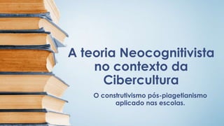 A teoria Neocognitivista
no contexto da
Cibercultura
O construtivismo pós-piagetianismo
aplicado nas escolas.
 