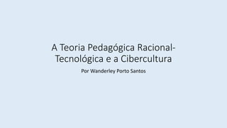 A Teoria Pedagógica Racional-
Tecnológica e a Cibercultura
Por Wanderley Porto Santos
 