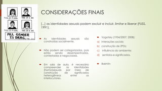 CONSIDERAÇÕES FINAIS
[...] as identidades sexuais podem excluir e incluir, limitar e liberar (FUSS,
1991).
 As identidades sexuais são
construídas socialmente.
 Não podem ser categorizadas, pois
estão sendo desempenhadas,
contestadas e negociadas.
 Em sala de aula, é necessário
compreender as identidades
(homo)sexuais por meio de
construção de significados
heterogêneos entre os
interlocutores.
 Vygotsky (1934/2007; 2008):
a) interações sociais;
b) construção de ZPDs;
c) influência do ambiente;
d) sentidos-e-significados.
 Bakhtin
 