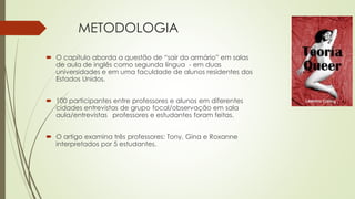 METODOLOGIA
 O capítulo aborda a questão de “sair do armário” em salas
de aula de inglês como segunda língua - em duas
universidades e em uma faculdade de alunos residentes dos
Estados Unidos.
 100 participantes entre professores e alunos em diferentes
cidades entrevistas de grupo focal/observação em sala
aula/entrevistas professores e estudantes foram feitas.
 O artigo examina três professores: Tony, Gina e Roxanne
interpretados por 5 estudantes.
 