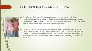 PENSAMENTO TRANSCULTURAL
 Para Tony sair do armário implica em um momento de definição,
declaração verbal. Nos EUA “a liberação se dá por meio da exposição”
(Strongman, 2002, p.181) ou exibicionismo público (Santiago, 2002) é mais
rápida e eficiente, mas certamente menos astuta.
 Pensar transculturalmente significa evitar “nacionalismos presunçosos”
Fung, 1995. p.128). Ou seja, pensar que devido os dois alunos serem da
Coréia do Sul não conseguirem falar sobre homossexualismo. Talvez na
entrevista tenham optado por uma afirmação mais ambígua – rota de
escape.
 