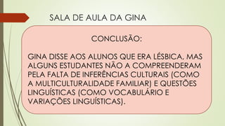 SALA DE AULA DA GINA
Perspectiva da Gina
 Assumia-se como lésbica.
 Relevância em assumir-se porque
as pessoas interagem com gays
frequentemente.
 Nova constituição de família.
Perspectiva dos alunos
 Lucy, aluna vietnamita, não
compreendeu muito bem
quando a professora disse que
era casada com outra mulher.
Mesmo sem compreender muito
bem, Lucy não perguntou à
professora porque ela não era
sua amiga.
CONCLUSÃO:
GINA DISSE AOS ALUNOS QUE ERA LÉSBICA, MAS
ALGUNS ESTUDANTES NÃO A COMPREENDERAM
PELA FALTA DE INFERÊNCIAS CULTURAIS (COMO
A MULTICULTURALIDADE FAMILIAR) E QUESTÕES
LINGUÍSTICAS (COMO VOCABULÁRIO E
VARIAÇÕES LINGUÍSTICAS).
 