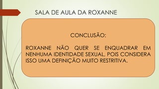 SALA DE AULA DA ROXANNE
Perspectiva da Roxanne
 Não tem um rótulo para si
mesma.
 Sua identidade sexual vem de
vários lugares e está sempre
mudando – indefinível.
 Não gosta que lhe perguntem
sobre identidade sexual em sala
de aula.
Perspectiva dos alunos
 Pablo, aluno mexicano, sentia que
sua professora era confiável.
 Ele diz que gostaria de saber se
Roxanne é lésbica e que se
soubesse não contaria a ninguém.
 Achava engraçado quando
Roxanne falava sobre o tema gays
e lésbicas em sala de aula agindo
como heterossexual.
CONCLUSÃO:
ROXANNE NÃO QUER SE ENQUADRAR EM
NENHUMA IDENTIDADE SEXUAL, POIS CONSIDERA
ISSO UMA DEFINIÇÃO MUITO RESTRITIVA.
 