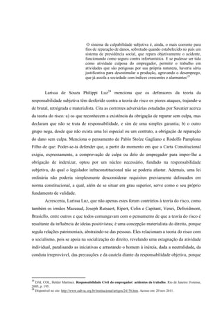 O sistema da culpabilidade subjetiva é, ainda, o mais coerente para fins de reparação de danos, sobretudo quando estabelecido no país um sistema de previdência social, que repara objetivamente o acidente, funcionando como seguro contra infortunística. E se pudesse ser tido como atividade culposa do empregador, permitir o trabalho em atividades que são perigosas por sua própria natureza, haveria séria justificativa para desestimular a produção, agravando o desemprego, que já assola a sociedade com índices crescentes e alarmantes.23 
Larissa de Souza Philippi Luz24 menciona que os defensores da teoria da responsabilidade subjetiva têm desferido contra a teoria do risco os piores ataques, trajando-a de brutal, retrógrada e materialista. Cita as correntes adversárias estudadas por Savatier acerca da teoria do risco: a) os que reconhecem a existência da obrigação de reparar sem culpa, mas declaram que não se trata de responsabilidade, e sim de uma simples garantia; b) o outro grupo nega, desde que não exista uma lei especial ou um contrato, a obrigação de reparação do dano sem culpa. Menciona o pensamento de Pablo Stolze Gagliano e Rodolfo Pamplona Filho de que: Poder-se-ia defender que, a partir do momento em que a Carta Constitucional exigiu, expressamente, a comprovação de culpa ou dolo do empregador para impor-lhe a obrigação de indenizar, optou por um núcleo necessário, fundado na responsabilidade subjetiva, do qual o legislador infraconstitucional não se poderia afastar. Ademais, uma lei ordinária não poderia simplesmente desconsiderar requisitos previamente delineados em norma constitucional, a qual, além de se situar em grau superior, serve como o seu próprio fundamento de validade. 
Acrescenta, Larissa Luz, que não apenas estes foram contrários à teoria do risco, como também os irmãos Mazeaud, Joseph Rutsaert, Ripert, Colin e Capitant, Venzi, Defroidmont, Brasiello, entre outros e que todos comungavam com o pensamento de que a teoria do risco é resultante da influência de ideias positivistas; é uma concepção materialista do direito, porque regula relações patrimoniais, abstraindo-se das pessoas. Eles relacionam a teoria do risco com o socialismo, pois se apoia na socialização do direito, revelando uma estagnação da atividade individual, paralisando as iniciativas e arrastando o homem à inércia, dada a neutralidade, da conduta irreprovável, das precauções e da cautela diante da responsabilidade objetiva, porque 
23 DAL COL, Helder Martinez. Responsabilidade Civil do empregador: acidentes do trabalho. Rio de Janeiro: Forense, 2005, p. 195. 
24 Disponível no site: http://www.oab-sc.org.br/institucional/artigos/24176.htm. Acesso em: 20 nov 2011.  