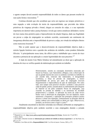 o agente sempre deverá assumir responsabilidade de todos os danos que possam resultar de suas ações lícitas e necessárias. 25 
Continua dizendo que eles acreditam que seria um regresso aos tempos primitivos e uma negação a toda evolução da teoria da responsabilidade, que provindo das idéias primitivas da vingança privada e brutal, chegou ao conceito de culpa, e a sua supressão importaria em destruir toda a justiça humana e revela que outros estudiosos defendem a teoria do risco numa ótica protetiva para o hipossuficiente da relação litigiosa, dada sua fragilidade em provar a culpa do empregador no acidente ocorrido, ocasionando um sentimento de insegurança absoluta ante a impossibilidade de provar a culpa, em virtude de múltiplos fatores como menciona Josserand. 26 
Não se pode separar que o desenvolvimento da responsabilidade objetiva dada a estreita ligação histórica com a questão dos acidentes do trabalho, como pondera Sebastião Oliveira: “é principalmente nesse tema, tão aflitivo para o trabalhador que a teoria do risco encontra a primazia de sua aplicação e a maior legitimidade dos seus preceitos.”27 A lição do mestre Caio Mário fortalece tal entendimento ao dizer que a aplicação da doutrina do risco se verifica quando da indenização por acidente no trabalho. 
Historicamente, assenta na concepção doutrinária enunciada por Sauzet na Franca, e por Sainctelette a Bélgica, com a observação de que na grande maioria dos casos os acidentes ocorridos no trabalho ou por ocasião dele, restavam não indenizados, A desigualdade econômica, a força de pressão do empregador, a menor disponibilidade de provas por parte do empregado levavam frequentemente à improcedência da ação de indenização. Por outro lado, nem sempre seria possível vincular o acidente a uma possível culpa do patrão, porém, causada direta ou indiretamente pelo desgaste do material ou até pelas condições físicas do empregado, cuja exaustão na jornada de trabalho e na monotonia da atividade proporcionava o acidente. A aplicação da teoria da culpa levava bastas vezes à absolvição do empregador, Em tais hipóteses, muito numerosas e frequentes, a aplicação dos princípios jurídicos aceitos deixava a vítima sem reparação, contrariamente ao princípio ideal de justiça, embora sem contrariedade ao direto em vigor. Observava-se, portanto, um divórcio entre o legal e o justo.28 
Atualmente encontram-se decisões reiteradas nos tribunais atribuindo ao empregador a responsabilidade objetiva pelo acidente ocorrido a seus empregados durante a jornada 
25 Disponíel no site: http://www.oab-sc.org.br/institucional/artigos/24176.htm. Acesso em: 31 jul 2011. 26 Idem, ibiden. 27 OLIVEIRA, Sebastião Geraldo de. Indenizações por acidente do trabalho ou doença ocupacional. 6. ed. São Paulo: Ltr, 2011, p. 118. 28 PEREIRA. Caio Mário da Silva. Responsabilidade Civil. 9. ed. Rio de Janeiro: Forense, 2002, p. 275.  
