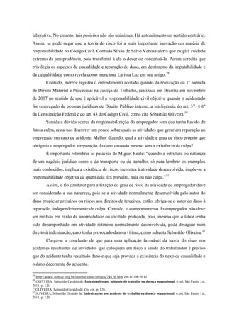 laborativa. No entanto, tais posições não são unânimes. Há entendimento no sentido contrário. Assim, se pode negar que a teoria do risco foi a mais importante inovação em matéria de responsabilidade no Código Civil. Contudo Silvio de Salvo Venosa alerta que exigirá cuidado extremo da jurisprudência, pois transferirá à ela o dever de conceituá-la. Porém acredita que privilegia os aspectos de causalidade e reparação do dano, em detrimento da imputabilidade e da culpabilidade como revela como menciona Larissa Luz em seu artigo.29 
Contudo, merece registro o entendimento adotado quando da realização da 1ª Jornada de Direito Material e Processual na Justiça do Trabalho, realizada em Brasília em novembro de 2007 no sentido de que é aplicável a responsabilidade civil objetiva quando o acidentado for empregado de pessoas jurídicas de Direito Público interno, a inteligência do art. 37. § 6º da Constituição Federal e do art. 43 do Código Civil, como cita Sebastião Oliveira.30 Sanada a dúvida acerca da responsabilização do empregador sem que tenha havido de fato a culpa, resta-nos discorrer um pouco sobre quais as atividades que gerariam reparação ao empregado em caso de acidente. Melhor dizendo, qual a atividade e grau de risco próprio que obrigaria o empregador a reparação do dano causado mesmo sem a existência da culpa? 
É importante relembrar as palavras de Miguel Reale: “quando a estrutura ou natureza de um negócio jurídico como o de transporte ou de trabalho, só para lembrar os exemplos mais conhecidos, implica a existência de riscos inerentes à atividade desenvolvida, impõe-se a responsabilidade objetiva de quem dela tira proveito, haja ou não culpa.”31 
Assim, o fio condutor para a fixação do grau de risco da atividade do empregador deve ser considerado a sua natureza, pois se a atividade normalmente desenvolvida pelo autor do dano propiciar prejuízos ou riscos aos direitos de terceiros, então, obriga-se o autor do dano à reparação, independentemente de culpa. Contudo, o comportamento do empregador não deve ser medido em razão da anormalidade ou ilicitude praticada, pois, mesmo que o labor tenha sido desempenhado em atividade rotineira normalmente desenvolvida, pode desaguar num direito à indenização, caso tenha provocado dano a vítima, como salienta Sebastião Oliveira.32 Chega-se a conclusão de que para uma aplicação favorável da teoria do risco nos acidentes resultantes de atividades que coloquem em risco a saúde do trabalhador é preciso que do acidente tenha resultado dano e que seja provada a existência do nexo de causalidade e o dano decorrente do acidente. 
29 http://www.oab-sc.org.br/institucional/artigos/24176.htm em 02/08/2011. 30 OLIVEIRA, Sebastião Geraldo de. Indenizações por acidente do trabalho ou doença ocupacional. 6. ed. São Paulo: Ltr, 2011, p. 121. 31 OLIVEIRA, Sebastião Geraldo de. Op. cit., p. 126. 32OLIVEIRA, Sebastião Geraldo de. Indenizações por acidente do trabalho ou doença ocupacional. 6. ed. São Paulo: Ltr, 2011, p. 123.  