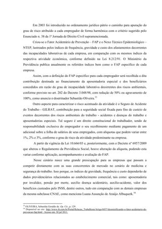 Em 2003 foi introduzido no ordenamento jurídico pátrio o caminho para apuração do grau de risco atribuído a cada empregador de forma harmônica com o critério sugerido pelo Enunciado n. 38 da 1ª Jornada de Direito Civil supramencionada. Criou-se o Fator Acidentário de Prevenção – FAP e o Nexo Técnico Epidemiológico – NTEP, lastreados pelos índices de frequência, gravidade e custo dos afastamentos decorrentes das incapacidades laborativas de cada empresa, em comparação com os mesmos índices da respectiva atividade econômica, conforme definido na Lei 8.212/91. O Ministério da Previdência publica anualmente os referidos índices bem como o FAP específico de cada empresa. 
Assim, com a definição do FAP específico para cada empregador será recolhida a dita contribuição destinada ao financiamento da aposentadoria especial e dos beneficiários concedidos em razão do grau de incapacidade laborativa decorrentes dos riscos ambientais, conforme previsto no art. 202 do Decreto 3.048/98, com redução de 50% ou agravamento de 100%, como anuncia o doutrinador Sebastião Oliveira.33 Outro aspecto para caracterizar o risco acentuado da atividade é o Seguro de Acidente do Trabalho - GILRAT, contribuição para a seguridade social fixada para fins de custeio de eventos decorrentes dos riscos ambientais do trabalho - acidentes e doenças do trabalho e aposentadorias especiais. Tal seguro é um direito constitucional do trabalhador, sendo de responsabilidade exclusiva do empregador o seu recolhimento mediante pagamento de um adicional sobre a folha de salários de seus empregados, com alíquotas que podem variar entre 1%, 2% e 3%, conforme o grau de risco da atividade predominante na empresa. A partir da vigência da Lei 10.666/03 e, posteriormente, com o Decreto nº 6957/2009 que alterou o Regulamento da Previdência Social, houve alteração da alíquota, podendo esta variar conforme aplicação, acompanhamento e avaliação do FAP. 
Nesse cenário nasce uma grande preocupação para as empresas que passam a competir diretamente com as suas concorrentes de mercado no cenário de medicina e segurança do trabalho. Isso porque, os índices de gravidade, frequência e custo dependerão de dados previdenciários relacionados ao estabelecimento comercial, tais como: aposentadoria por invalidez, pensão por morte, auxílio doença acidentário, auxílio-acidente, valor dos benefícios custeados pelo INSS, dentre outros, tudo em comparação com as demais empresas da mesma subclasse CNAE, como menciona Luana Assunção de Araújo Albuquerk.34 
33 OLIVEIRA, Sebastião Geraldo de. Op. Cit., p. 129. 
34 Disponível no site: http://www.rh.com.br/Portal/Relacao_Trabalhista/Artigo/6837/desmistificando-o-fator-acidentario-de- prevencao-fap.html . Acesso em: 30 jul 2011.  