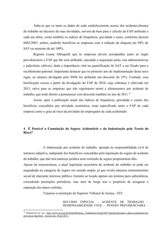 Sabe-se que os tanto os dados de cada estabelecimento acerca dos acidentes/doença do trabalho no decorrer de suas atividades, servem de base para o cálculo do FAP atribuído a cada um deles, como também os índices de frequência, gravidade e custo, conforme decreto 6042/2007, ambos, poderão beneficiar as empresas com a redução da alíquota em 50% do SAT ou aumento de até 100%. 
Registra Luana Albuquerk que às empresas devem acompanhar junto ao órgão previdenciário o FAP que lhe será atribuído, atacando a majoração pelas vias administrativas e judiciárias cabíveis, dada a importância vital na quantificação do SAT a ser fixado para o recolhimento patronal. Importante destacar que no primeiro ano de implementação desta nova regra, ao número divulgado pelo INSS foi atribuído um desconto de 25%. Contudo, essa bonificação cessou a partir da divulgação do FAP de 2010, cuja cobrança é efetivada em 2011, salvo para as empresas que não registrarem morte e afastamentos por acidente de trabalho, que terão direito a permanecer com desconto também no ano de 2011.35 Assim, após a publicação anual dos índices de frequência, gravidade e custos dos benefícios concedidos por atividade econômica, resta especificado tanto o FAP de cada empresa como o grau de risco da atividade do empregador de cada acidentado. 
4 É Possível a Cumulação do Seguro Acidentário e da Indenização pela Teoria do Risco? 
A indenização por acidente do trabalho, apoiada na responsabilidade civil de natureza subjetiva, independe dos benefícios concedidos pela legislação do seguro de acidente do trabalho, que não tem natureza jurídica nem conteúdo de seguro propriamente dito. Apesar da nomenclatura, a atual legislação securitária do acidente do trabalho só pode ser enquadrada na categoria de seguro em sentido amplo, já que revela natureza eminentemente social de marcante interesse público. Garante ao lesado apenas um mínimo para subsistência, concedendo prestações periódicas, mas nem de longe tem o propósito de assegurar a reparação dos danos sofridos. Vejamos a orientação do Superior Tribunal de Justiça - STJ: 
RECURSO ESPECIAL - ACIDENTE DE TRABALHO – RESPONSABILIDADE CIVIL – PENSÃO PREVIDENCIÁRIA – 
35 Disponível no site: http://www.rh.com.br/Portal/Relacao_Trabalhista/Artigo/6837/desmistificando-o-fator-acidentario-de- prevencao-fap.html . Acesso em: 30 jul 2011.  