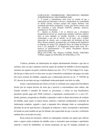 CUMULAÇÃO – POSSIBILIDADE – PRECEDENTES - DISSIDIO JURISPRUDENCIAL NÃO COMPROVADO. 
I - É assente o entendimento nesta Corte no sentido de que a indenização previdenciária é diversa e independente da contemplada no direito comum, inclusive porque têm origens distintas: uma sustentada pelo direito acidentário; a outra, pelo direito comum, uma não excluindo a outra (Súmula 229/STF), podendo, inclusive, cumularem-se. Precedentes. 
II – Quanto ao dissídio, é de se observar que a divergência jurisprudencial deverá ser comprovada mediante confronto analítico entre as teses adotadas no acórdão recorrido e no paradigma colacionado, o que não se satisfaz, via de regra, com a simples transcrição de ementa, sem a comprovação da similitude da base fática. Restou, portanto, incomprovado, em virtude da não obediência ao disposto nos artigos 541, parágrafo único, do Código de Processo Civil e 255, parágrafo 2º, do Regimento Interno desta Corte. III - Inclui-se no pensionamento o 13º salário. Precedentes. Recurso especial não conhecido. 
(REsp 823137/MG, Rel. Ministro CASTRO FILHO, TERCEIRA TURMA, julgado em 20/06/2006, DJ 30/06/2006, p. 219) 
Cuida-se, portanto, de indenizações de origens absolutamente distintas e que não se excluem, uma vez que a natureza social do seguro de acidente do trabalho é diversa daquelas inerentes aos seguros em geral, conforme disposto nos arts. 757 a 777 do Código Civil. Logo, não há que se falar em bis in idem uma vez que os benefícios acidentários são pagos em razão dos riscos normais do trabalho, enquanto que a indenização prevista no art. 7º, XXVIII, da CF, decorre de um dano em que o trabalhador tenha participado com dolo ou culpa. 
Assim, o pensionamento por ilícito civil não se confunde com o pago pela Previdência Social, por ter origem diversa, de sorte que é possível a concomitância entre ambos, não ficando eximido o causador do sinistro se, porventura, a vítima ou seus beneficiários percebem pensão paga pelo INSS conforme o regramento constitucional c/c o novo CC. Sendo, portanto, assegurado ao ofendido a reparação a todos os danos decorrentes do acidente de trabalho, quais sejam, os danos morais, estéticos e materiais configurando o princípio da indenização completa, segundo o qual a reparação deve abranger todas as consequências advindas do ato do qual decorre a obrigação de indenizar o dano, recompondo o patrimônio do lesado na exata medida em que foi afetado, não esquecendo de que a sua dor e sofrimento também deve ser levado em conta. 
Nessa esteira de raciocínio, caberia ao empregador contratar um seguro que cobrisse tanto o seguro contra acidentes do trabalho como o necessário para recompor o patrimônio material e moral do trabalhador, na mesma proporção em que foi atingido, podendo ser  