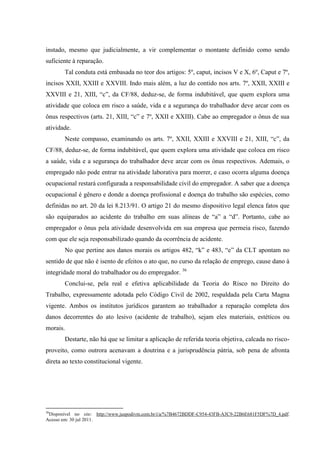 instado, mesmo que judicialmente, a vir complementar o montante definido como sendo suficiente à reparação. Tal conduta está embasada no teor dos artigos: 5º, caput, incisos V e X, 6º, Caput e 7º, incisos XXII, XXIII e XXVIII. Indo mais além, a luz do contido nos arts. 7º, XXII, XXIII e XXVIII e 21, XIII, “c”, da CF/88, deduz-se, de forma indubitável, que quem explora uma atividade que coloca em risco a saúde, vida e a segurança do trabalhador deve arcar com os ônus respectivos (arts. 21, XIII, “c” e 7º, XXII e XXIII). Cabe ao empregador o ônus de sua atividade. Neste compasso, examinando os arts. 7º, XXII, XXIII e XXVIII e 21, XIII, “c”, da CF/88, deduz-se, de forma indubitável, que quem explora uma atividade que coloca em risco a saúde, vida e a segurança do trabalhador deve arcar com os ônus respectivos. Ademais, o empregado não pode entrar na atividade laborativa para morrer, e caso ocorra alguma doença ocupacional restará configurada a responsabilidade civil do empregador. A saber que a doença ocupacional é gênero e donde a doença profissional e doença do trabalho são espécies, como definidas no art. 20 da lei 8.213/91. O artigo 21 do mesmo dispositivo legal elenca fatos que são equiparados ao acidente do trabalho em suas alíneas de “a” a “d”. Portanto, cabe ao empregador o ônus pela atividade desenvolvida em sua empresa que permeia risco, fazendo com que ele seja responsabilizado quando da ocorrência de acidente. 
No que pertine aos danos morais os artigos 482, “k” e 483, “e” da CLT apontam no sentido de que não é isento de efeitos o ato que, no curso da relação de emprego, cause dano à integridade moral do trabalhador ou do empregador. 36 Conclui-se, pela real e efetiva aplicabilidade da Teoria do Risco no Direito do Trabalho, expressamente adotada pelo Código Civil de 2002, respaldada pela Carta Magna vigente. Ambos os institutos jurídicos garantem ao trabalhador a reparação completa dos danos decorrentes do ato lesivo (acidente de trabalho), sejam eles materiais, estéticos ou morais. 
Destarte, não há que se limitar a aplicação de referida teoria objetiva, calcada no risco- proveito, como outrora acenavam a doutrina e a jurisprudência pátria, sob pena de afronta direta ao texto constitucional vigente. 
36Disponível no site: http://www.juspodivm.com.br/i/a/%7B4672BDDF-C954-43FB-A3C9-22B6E681F5DF%7D_4.pdf. Acesso em: 30 jul 2011.  