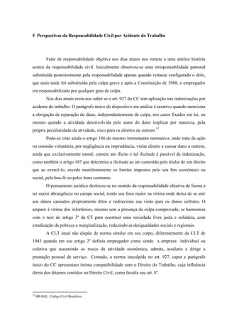 5 Perspectivas da Responsabilidade Civil por Acidente do Trabalho Falar de responsabilidade objetiva nos dias atuais nos remete a uma análise história acerca da responsabilidade civil. Inicialmente observou-se uma irresponsabilidade patronal substituída posteriormente pela responsabilidade apenas quando restasse configurado o dolo, que mais tarde foi substituído pela culpa grave e após a Constituição de 1988, o empregador era responsabilizado por qualquer grau de culpa. 
Nos dias atuais resta-nos saber se o art. 927 do CC tem aplicação nas indenizações por acidente do trabalho. O parágrafo único do dispositivo em análise é taxativo quando menciona a obrigação de reparação do dano, independentemente de culpa, nos casos fixados em lei, ou mesmo quando a atividade desenvolvida pelo autor do dano implicar por natureza, pela própria peculiaridade da atividade, risco para os direitos de outrem.37 Pode-se citar ainda o artigo 186 do mesmo instrumento normativo, onde trata da ação ou omissão voluntária, por negligência ou imprudência, violar direito e causar dano a outrem, ainda que exclusivamente moral, comete ato ilícito e tal ilicitude é passível de indenização, como também o artigo 187 que determina a ilicitude ao ato cometido pelo titular de um direito que ao exercê-lo, excede manifestamente os limites impostos pelo seu fim econômico ou social, pela boa-fé ou pelos bons costumes. O pensamento jurídico deslocou-se no sentido da responsabilidade objetiva de forma a ter maior abrangência no campo social, tendo seu foco maior na vítima onde deixa de se ater aos danos causados propriamente ditos e redireciona sua visão para os danos sofridos. O amparo à vítima dos infortúnios, mesmo sem a presença da culpa comprovada, se harmoniza com o teor do artigo 3º da CF para construir uma sociedade livre justa e solidária, com erradicação da pobreza e marginalização, reduzindo as desigualdades sociais e regionais. 
A CLT atual não dispõe de norma similar em seu corpo, diferentemente da CLT de 1943 quando em seu artigo 2º definia empregador como sendo a empresa individual ou coletiva que assumindo os riscos da atividade econômica, admite, assalaria e dirige a prestação pessoal de serviço. Contudo, a norma insculpida no art. 927, caput e parágrafo único do CC apresentam íntima compatibilidade com o Direito do Trabalho, cuja influência direta dos ditames contidos no Direito Civil, como faculta seu art. 8º. 
37 BRASIL. Código Civil Brasileiro.  