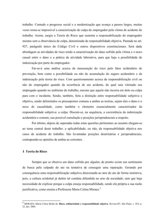 trabalho. Contudo o progresso social e a modernização que avança a passos largos, muitas vezes torna-se impossível a caracterização de culpa do empregador pela vítima de acidente do trabalho. Assim, surgiu a Teoria do Risco que sustenta a responsabilização do empregador mesmo sem a observância de culpa, denominada de responsabilidade objetiva. Pautada no art. 927, parágrafo único do Código Civil e outros dispositivos constitucionais. Será dada abordagem as atividades de risco tendo a caracterização do dano sofrido pela vítima e o nexo causal entre o dano e a prática da atividade laborativa, para que haja a possibilidade de indenização por parte do empregador. Far-se-á uma análise acerca da mensuração do risco pelo fator acidentário de prevenção, bem como a possibilidade ou não de acumulação do seguro acidentário e da indenização pela teoria do risco. Com questionamento acerca da responsabilização civil ou não do empregador quando da ocorrência de um acidente, do qual saia vitimado seu empregado quando no ambiente do trabalho, mesmo que aquele não incorra em dolo ou culpa para com o incidente. Sendo, também, feita a distinção entre responsabilidade subjetiva e objetiva, sendo delimitados os pressupostos comuns a ambas as teorias, sejam eles o dano e o nexo de causalidade, como também o elemento essencialmente caracterizador da responsabilidade subjetiva: a culpa. Discute-se, na sequência, a coexistência da indenização acidentária e comum, sua possível cumulação e posições jurisprudenciais a respeito. Por último, depois de superadas todas estas questões pertinentes ao assunto chegam-se ao tema central deste trabalho: a aplicabilidade, ou não, da responsabilidade objetiva nos casos de acidente do trabalho. São levantadas posições doutrinárias e jurisprudenciais, contrapondo-se opiniões de ambas as correntes. 
1 Teoria do Risco 
Sempre que se observa um dano sofrido por alguém, de pronto existe um sentimento de busca pelo culpado do ato na tentativa de conseguir uma reparação. Gerando por consequência uma responsabilização subjetiva direcionada ao ator do ato de forma instintiva, pois, a cultura ocidental já detém tal conduta difundida no seio da sociedade, sem que haja necessidade de explicar porque a culpa enseja responsabilidade, sendo ela própria a sua razão justificativa, como ensina a Professora Maria Celina Moraes.2 
2 MORAES, Maria Celina Bodin de. Risco, solidariedade e responsabilidade objetiva. Revista RT, São Paulo, v. 854, p. 22, dez. 2006.  