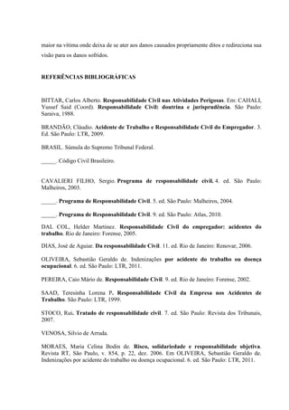 maior na vítima onde deixa de se ater aos danos causados propriamente ditos e redireciona sua visão para os danos sofridos. 
REFERÊNCIAS BIBLIOGRÁFICAS 
BITTAR, Carlos Alberto. Responsabilidade Civil nas Atividades Perigosas. Em: CAHALI, Yussef Said (Coord). Responsabilidade Civil: doutrina e jurisprudência. São Paulo: Saraiva, 1988. 
BRANDÃO, Cláudio. Acidente de Trabalho e Responsabilidade Civil do Empregador. 3. Ed. São Paulo: LTR, 2009. 
BRASIL. Súmula do Supremo Tribunal Federal. 
_____. Código Civil Brasileiro. 
CAVALIERI FILHO, Sergio. Programa de responsabilidade civil. 4. ed. São Paulo: Malheiros, 2003. 
_____. Programa de Responsabilidade Civil. 5. ed. São Paulo: Malheiros, 2004. 
_____. Programa de Responsabilidade Civil. 9. ed. São Paulo: Atlas, 2010. 
DAL COL, Helder Martinez. Responsabilidade Civil do empregador: acidentes do trabalho. Rio de Janeiro: Forense, 2005. 
DIAS, José de Aguiar. Da responsabilidade Civil. 11. ed. Rio de Janeiro: Renovar, 2006. 
OLIVEIRA, Sebastião Geraldo de. Indenizações por acidente do trabalho ou doença ocupacional. 6. ed. São Paulo: LTR, 2011. 
PEREIRA, Caio Mário de. Responsabilidade Civil. 9. ed. Rio de Janeiro: Forense, 2002. 
SAAD, Teresinha Lorena P. Responsabilidade Civil da Empresa nos Acidentes de Trabalho. São Paulo: LTR, 1999. 
STOCO, Rui. Tratado de responsabilidade civil. 7. ed. São Paulo: Revista dos Tribunais, 2007. 
VENOSA, Silvio de Arruda. 
MORAES, Maria Celina Bodin de. Risco, solidariedade e responsabilidade objetiva. Revista RT, São Paulo, v. 854, p. 22, dez. 2006. Em OLIVEIRA, Sebastião Geraldo de. Indenizações por acidente do trabalho ou doença ocupacional. 6. ed. São Paulo: LTR, 2011. 
 