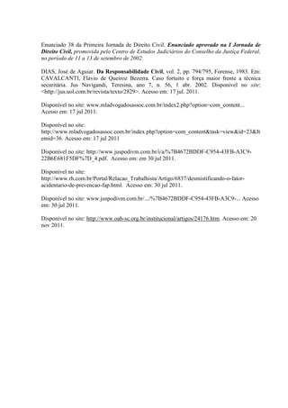 Enunciado 38 da Primeira Jornada de Direito Civil. Enunciado aprovado na I Jornada de Direito Civil, promovida pelo Centro de Estudos Judiciários do Conselho da Justiça Federal, no período de 11 a 13 de setembro de 2002. 
DIAS, José de Aguiar. Da Responsabilidade Civil, vol. 2, pp. 794/795, Forense, 1983. Em: CAVALCANTI, Flávio de Queiroz Bezerra. Caso fortuito e força maior frente a técnica securitária. Jus Navigandi, Teresina, ano 7, n. 56, 1 abr. 2002. Disponível no site: <http://jus.uol.com.br/revista/texto/2829>. Acesso em: 17 jul. 2011. 
Disponível no site: www.mladvogadosassoc.com.br/index2.php?option=com_content... Acesso em: 17 jul 2011. 
Disponível no site: http://www.mladvogadosassoc.com.br/index.php?option=com_content&task=view&id=23&Itemid=36. Acesso em: 17 jul 2011 
Disponível no site: http://www.juspodivm.com.br/i/a/%7B4672BDDF-C954-43FB-A3C9- 22B6E681F5DF%7D_4.pdf. Acesso em: em 30 jul 2011. 
Disponível no site: http://www.rh.com.br/Portal/Relacao_Trabalhista/Artigo/6837/desmistificando-o-fator- acidentario-de-prevencao-fap.html. Acesso em: 30 jul 2011. 
Disponível no site: www.juspodivm.com.br/.../%7B4672BDDF-C954-43FB-A3C9-... Acesso em: 30 jul 2011. 
Disponível no site: http://www.oab-sc.org.br/institucional/artigos/24176.htm. Acesso em: 20 nov 2011. 
