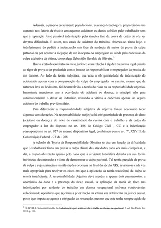 Ademais, o próprio crescimento populacional, o avanço tecnológico, proporcionou um aumento nos fatores de risco e consequente acidentes ou danos sofridos pelo trabalhador sem que a reparação fosse passível indenização pelo simples fato da prova da culpa do réu ser deveras dificultada. E assim, nos casos de acidente do trabalho, observa-se, ainda hoje, o indeferimento do pedido a indenização em face da ausência de meios de prova da culpa patronal ou por acolher a alegação de ato inseguro do empregado ou ainda pela conclusão da culpa exclusiva da vítima, como alega Sebastião Geraldo de Oliveira.3 Houve certo desconforto no meio jurídico com relação à rigidez da norma legal quanto ao rigor da prova a ser produzida com o intuito de responsabilizar o empregador da pratica do ato danoso. Ao lado da teoria subjetiva, que reza a obrigatoriedade de indenização do acidentado apenas com a comprovação da culpa do empregador no evento, mesmo que de natureza leve ou levíssima, foi desenvolvida a teoria do risco ou da responsabilidade objetiva. Importante mencionar que a ocorrência do acidente ou doença, a princípio não gera automaticamente o dever de indenizar, restando à vítima a cobertura apenas do seguro acidente do trabalho previdenciário. Para diferenciar a responsabilidade subjetiva da objetiva faz-se necessário tecer algumas considerações. Na responsabilidade subjetiva há obrigatoriedade da presença do dano (acidente ou doença), do nexo de causalidade do evento com o trabalho e da culpa do empregador a luz do disposto no art. 186 do Código Civil - CC e a indenização correspondente no art. 927 do mesmo dispositivo legal, combinado com o art. 7º, XXVIII, da Constituição Federal - CF de 1988. 
A eclosão da Teoria da Responsabilidade Objetiva se deu em função da dificuldade que o trabalhador tinha em provar a culpa diante das atividades cada vez mais complexar, e daí, a responsabilização apenas pelo risco que a atividade laborativa detinha em sua forma intrínseca, desonerando a vítima de demonstrar a culpa patronal. Tal teoria prescide de prova da culpa e cujas primeiras manifestações ocorrem no final do século XIX, revelou-se cada vez mais apropriada para resolver os casos em que a aplicação da teoria tradicional da culpa se revela insuficiente. A responsabilidade objetiva deve atender a apenas dois pressupostos: a ocorrência do dano e a presença do nexo causal. A aplicação da teoria do risco nas indenizações por acidente de trabalho ou doença ocupacional enfrenta controvérsias colecionando opositores que rejeitam a priorização da vítima em detrimento da justiça social, posto que imputa ao agente a obrigação de reparação, mesmo que este tenha sempre agido de 
3 OLIVEIRA, Sebastião Geraldo de. Indenizações por acidente do trabalho ou doença ocupacional. 6. ed. São Paulo: Ltr, 2011, p. 106.  