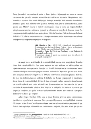 forma irreparável na tentativa de evitar o dano. Assim, é dispensado ao agente o mesmo tratamento dos que não tomaram as medidas necessárias de precaução. Do ponto de vista histórico, a teoria do risco sofreu adequações ao longo do tempo. Num primeiro momento era entendido que a mais mínima culpa já era o bastante para gerar a responsabilidade, como ensina Caio Mário.4 Houve o período intermediário onde a teoria da responsabilidade subjetiva dava suporte a vitima ao presumir a culpa com a inversão do ônus da prova. No ordenamento jurídico pátrio houve a adoção em 1963 da Súmula n. 341 do Supremo Tribunal Federal – STF, abaixo, que considerava a culpa presumida do patrão mesmo que o ato culposo fosse praticado elo próprio empregado ou preposto: STF Súmula nº 341 - 13/12/1963 - Súmula da Jurisprudência Predominante do Supremo Tribunal Federal - Anexo ao Regimento Interno. Edição: Imprensa Nacional, 1964, p. 149. Presunção - Culpa do Patrão ou Comitente - Ato Culposo do Empregado ou Preposto 
É presumida a culpa do patrão ou comitente pelo ato culposo do empregado ou preposto.5 
A seguir houve a atribuição da responsabilidade mesmo sem a ocorrência de culpa como dita a teoria objetiva. Essa teoria além de ter sido aplicada em vários países nas hipóteses em que a comprovação da culpa era de difícil comprovação ou complexa, serviu também como pilar de sustentação para os casos acidentários. Apesar de que nos dias atuais, após a vigência do novo Código Civil de 2002, há controvérsias acerca da aplicação da teoria do risco nas indenizações por acidente de trabalho ou doença ocupacional. O nascimento dessa forma de responsabilidade é fruto de duas principais razões: a primeira delas baseada na consideração de que certas atividades do homem criam um risco especial de que o exercício de determinados direitos deve implicar a obrigação de ressarcir os danos que origina; e a segunda, diz que o exercício de determinados direitos deve implicar a obrigação de ressarcir os danos que origina.6 
Aduz Sérgio Cavalieri Filho que a nova doutrina provoca como consequência inevitável, a ocorrência de extremos, fato esse ocorrido como a responsabilidade objetiva. Alerta para o fato de que “se alguém se dispõe a exercer alguma atividade perigosa terá que fazê-lo com segurança, de modo a não causar dano a ninguém, sob pena de ter que por ele 
4 PEREIRA, Caio Mário da Silva. Responsabilidade Civil. 9. ed. Rio de Janeiro: Forense, 2002, p. 271. 5 BRASIL, Súmula do Supremo Tribunal Federal. 
6 Disponível no site: www.mladvogadosassoc.com.br/index2.php?option=com_content... Acesso em: 17 jul 2011.  