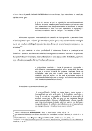 criou o risco. O grande jurista Caio Mário Pereira conceituar o risco vinculando às condições de vida social que: 
[...] se fixa no fato de que, se alguém põe em funcionamento uma qualquer atividade, responde pelos eventos danosos que esta atividade gera para os indivíduos, independentemente de determinar se em cada caso, isoladamente, o dano e devido à imprudência, à negligência, a um erro de conduta, e assim se configura a teoria do risco criado.11 
Neste caso, representa uma ampliação do conceito do risco-proveito e, por conta disso, é "mais equitativa para a vítima, que não tem de provar que o dano resultou de uma vantagem ou de um benefício obtido pelo causador do dano. Deve este assumir as consequências de sua atividade".12 No que concerne ao risco profissional é importante destacar a preocupação de indenizar a partir do prejuízo ocasionado no desempenho de atividade laborativa ou profissão. Foi concebida especificamente para fundamentar os casos de acidentes de trabalho, ocorridos sem culpa do empregador. Sérgio Cavaliere afirma que : 
a desigualdade econômica, a força de pressão do empregador, a dificuldade do empregador de produzir provas, sem se falar nos casos em que o acidente decorria das próprias condições físicas do trabalhador, quer pela sua exaustão, quer pela monotonia da atividade, tudo isso acabava por dar lugar a um grande número de acidentes não indenizados, de sorte que a teoria do risco profissional veio para agastar esses inconvenientes.13 Arremata seu pensamento dizendo que: 
A responsabilidade fundada na culpa levava, quase sempre, a improcedência da ação acidentária. A desigualdade econômica, a força de pressão do empregador, a dificuldade do empregado de produzir provas, sem se falar nos casos em que o acidente decorria das próprias condições físicas do trabalhador, quer pela sua exaustão, quer pela monotonia da atividade, tudo isso acabava por dar lugar a um grande número de acidentes não indenizados, de sorte que a teoria do risco profissional veio afastar esses inconvenientes.14 
11 PEREIRA, Caio Mário de. Responsabilidade Civil. 9. Ed. Rio de Janeiro: Forense, 2002. P. 270. 
12 http://www.mladvogadosassoc.com.br/index.php?option=com_content&task=view&id=23&Itemid=36. Acesso em: 31 jul 2011. 13CAVALIERI FILHO, Sérgio. Programa de Responsabilidade Civil. 9. Ed. São Paulo: Atlas, 2010, p. 143. 
14Disponível no site: http://www.mladvogadosassoc.com.br/index.php?option=com_content&task=view&id=23&Itemid=36. Acesso em: 31 jul 2011.  