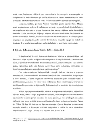 tendo como fundamento a ideia de que a subordinação do empregado ao empregador em cumprimento de dado comando é que o levou à condição de vítima. Demonstrando de forma clara que o infortuito se caracterizou com a obediência as ordens recebidas do empregador. Menciona, também, que tanto Annibal Fernandest quanto Octavio Bueno Magana atrela a sua origem a ausência de inclusão, na teoria do risco profissional, dos trabalhadores na agricultura e no comércio, porque tinha como base apenas a ideia de perigo da atividade industrial. Assim, as situações de perigo naquelas atividades eram menos frequentes ou até mesmo inexistentes. Portanto, tais atividades calcadas na "mera condição de subordinação do empregado ao empregador, pelo contrato de trabalho", perdendo espaço em virtude da tendência de se ampliar a proteção para incluir trabalhadores sem relação empregatícia. 
2 Extensão da Responsabilidade Objetiva do Novo Código Civil 
O Código Civil de 1916 tinha como fundamento principal a responsabilidade civil baseada na culpa, requisito indispensável à configuração da responsabilidade. Apresentava-se, assim, a teoria subjetivista também denominada de clássica, que era tinha como ideia central a culpa, representada pela ação humana desenvolvida com negligência, imprudência ou imperícia, cumulada, com a ocorrência de prejuízo a outrem.20 Com o desenvolvimento da humanidade, a complexidade da vida atual, o progresso tecnológico e, consequentemente, o aumento dos riscos à vida, à incolumidade, à segurança e à saúde humana, a teoria subjetivista mostrou-se insuficiente para solucionar todos os conflitos sociais, deixando por vezes vários acidentes ou danos sem reparação, uma vez que as vítimas não conseguiam se desincumbir do ônus probatório quanto ao fato constitutivo do seu direito. Surgiu espaço para novas teorias, como a da responsabilidade objetiva, cujo núcleo deixaria de ser, então, a culpa. Segundo essa corrente, quem tira proveito de uma atividade deve suportar os danos por ela causados. Em outras palavras, o risco criado pela atividade é suficiente para impor ao titular a responsabilidade pelos danos sofridos por terceiros. Apesar do Código Civil de 1916 adotar em diversas passagens a Teoria Subjetiva, no decorrer da evolução histórica, a legislação brasileira recepcionou a teoria do risco, consolidada expressamente no Código Civil de 2002. Vejamos o art. 927 do NCC: 
20Disponível no site: http://www.juspodivm.com.br/i/a/%7B4672BDDF-C954-43FB-A3C9-22B6E681F5DF%7D_4.pdf. Acesso em: 30 jul 2011.  