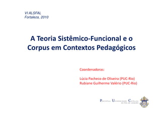 VI ALSFAL
Fortaleza, 2010




  A Teoria Sistêmico-Funcional e o
 Corpus em Contextos Pedagógicos

                  Coordenadoras:

                  Lúcia Pacheco de Oliveira (PUC-Rio)
                  Rubiane Guilherme Valério (PUC-Rio)
 