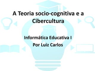 A Teoria socio-cognitiva e a
Cibercultura
Informática Educativa I
Por Luiz Carlos
 