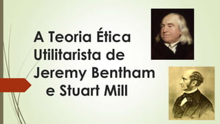 A Teoria Ética
Utilitarista de
Jeremy Bentham
e Stuart Mill
 