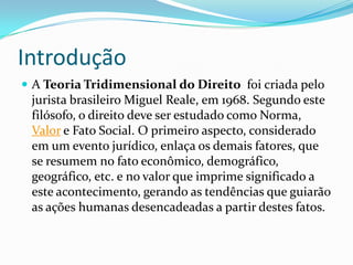 Introdução
 A Teoria Tridimensional do Direito foi criada pelo

jurista brasileiro Miguel Reale, em 1968. Segundo este
filósofo, o direito deve ser estudado como Norma,
Valor e Fato Social. O primeiro aspecto, considerado
em um evento jurídico, enlaça os demais fatores, que
se resumem no fato econômico, demográfico,
geográfico, etc. e no valor que imprime significado a
este acontecimento, gerando as tendências que guiarão
as ações humanas desencadeadas a partir destes fatos.

 