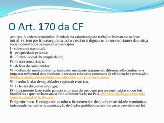 O Art. 170 da CF
Art. 170. A ordem econômica, fundada na valorização do trabalho humano e na livre
iniciativa, tem por fim assegurar a todos existência digna, conforme os ditames da justiça
social, observados os seguintes princípios:
I - soberania nacional;
II - propriedade privada;
III - função social da propriedade;
IV - livre concorrência;
V - defesa do consumidor;
VI - defesa do meio ambiente, inclusive mediante tratamento diferenciado conforme o
impacto ambiental dos produtos e serviços e de seus processos de elaboração e prestação;
(Redação dada pela Emenda Constitucional nº 42, de 19.12.2003)
VII - redução das desigualdades regionais e sociais;
VIII - busca do pleno emprego;
IX - tratamento favorecido para as empresas de pequeno porte constituídas sob as leis
brasileiras e que tenham sua sede e administração no País. (Redação dada pela Emenda
Constitucional nº 6, de 1995)
Parágrafo único. É assegurado a todos o livre exercício de qualquer atividade econômica,
independentemente de autorização de órgãos públicos, salvo nos casos previstos em lei.

 
