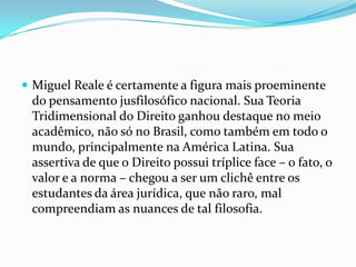  Miguel Reale é certamente a figura mais proeminente

do pensamento jusfilosófico nacional. Sua Teoria
Tridimensional do Direito ganhou destaque no meio
acadêmico, não só no Brasil, como também em todo o
mundo, principalmente na América Latina. Sua
assertiva de que o Direito possui tríplice face – o fato, o
valor e a norma – chegou a ser um clichê entre os
estudantes da área jurídica, que não raro, mal
compreendiam as nuances de tal filosofia.

 