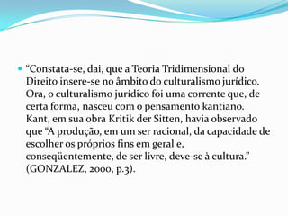  “Constata-se, dai, que a Teoria Tridimensional do

Direito insere-se no âmbito do culturalismo jurídico.
Ora, o culturalismo jurídico foi uma corrente que, de
certa forma, nasceu com o pensamento kantiano.
Kant, em sua obra Kritik der Sitten, havia observado
que “A produção, em um ser racional, da capacidade de
escolher os próprios fins em geral e,
conseqüentemente, de ser livre, deve-se à cultura.”
(GONZALEZ, 2000, p.3).

 