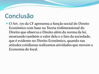 Conclusão
 O Art. 170 da CF apresenta a função social do Direito

Econômico com base na Teoria tridimensional do
Direito que observa o Direito além da norma da lei,
mostrando também o valor dela e o fato da sociedade,
que é evidente no Direito Econômico, quando nas
atitudes cotidianas realizamos atividades que movem a
Economia do local.

 