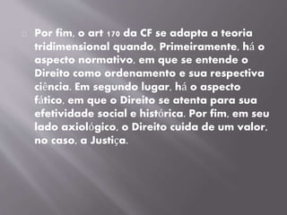Por fim, o art 170 da CF se adapta a teoria
tridimensional quando, Primeiramente, há o
aspecto normativo, em que se entende o
Direito como ordenamento e sua respectiva
ciência. Em segundo lugar, há o aspecto
fático, em que o Direito se atenta para sua
efetividade social e histórica. Por fim, em seu
lado axiológico, o Direito cuida de um valor,
no caso, a Justiça.
 