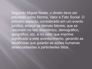 Segundo Miguel Reale, o direito deve ser
estudado como Norma, Valor e Fato Social. O
primeiro aspecto, considerado em um evento
jurídico, enlaça os demais fatores, que se
resumem no fato econômico, demográfico,
geográfico, etc. e no valor que imprime
significado a este acontecimento, gerando as
tendências que guiarão as ações humanas
desencadeadas a partirdestes fatos.
 