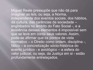 Miguel Reale pressupõe que não dá para
imaginar as leis, ou seja, a Norma,
independente dos eventos sociais, dos hábitos,
da cultura, das carências da sociedade –
englobados no âmbito do Fato Social -, e a
existência desses elementos é impossível sem
que se leve em conta seus valores. Assim,
pode-se afirmar que os pontos de vista
normativo – o Direito como ordem, disciplina -,
fático – a concretização sócio-histórica do
evento jurídico - e axiológico – a esfera do
valor judicial, ou seja, da Justiça em si - estão
profundamente entrelaçados.
 