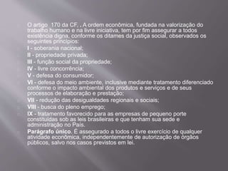 O artigo 170 da CF, . A ordem econômica, fundada na valorização do
trabalho humano e na livre iniciativa, tem por fim assegurar a todos
existência digna, conforme os ditames da justiça social, observados os
seguintes princípios:
I - soberania nacional;
II - propriedade privada;
III - função social da propriedade;
IV - livre concorrência;
V - defesa do consumidor;
VI - defesa do meio ambiente, inclusive mediante tratamento diferenciado
conforme o impacto ambiental dos produtos e serviços e de seus
processos de elaboração e prestação;
VII - redução das desigualdades regionais e sociais;
VIII - busca do pleno emprego;
IX - tratamento favorecido para as empresas de pequeno porte
constituídas sob as leis brasileiras e que tenham sua sede e
administração no País.
Parágrafo único. É assegurado a todos o livre exercício de qualquer
atividade econômica, independentemente de autorização de órgãos
públicos, salvo nos casos previstos em lei.
 