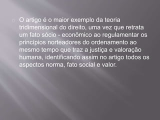 O artigo é o maior exemplo da teoria
tridimensional do direito, uma vez que retrata
um fato sócio - econômico ao regulamentar os
princípios norteadores do ordenamento ao
mesmo tempo que traz a justiça e valoração
humana, identificando assim no artigo todos os
aspectos norma, fato social e valor.
 