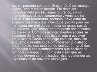 Assim, percebe-se que o Direito não é um esboço
lógico, uma mera abstração. Ele deve ser
compreendido em seu aspecto prático, como
elemento social, cotidianamente vivenciado na
práxis. Esta ferramenta, portanto, deve estar ao
alcance das mãos dos indivíduos, pronta para ser
manejada em prol do bem-estar do grupo social,
de sua evolução, como uma resposta aos desafios
do dia-a-dia. Como os acontecimentos sociais se
sucedem de forma imprevisível, não é possível
mentalizar o Direito como algo estático, mas sim
enquanto o resultado de um movimento dialético,
de um roteiro que está sendo escrito, à mercê das
mudanças e dos acontecimentos que oscilam no
tempo e no espaço. É com esta visão que as
normas devem ser analisadas, visando atender as
expectativas do universo axiológico.
 