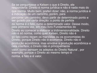 Se se perguntasse a Kelsen o que é Direito, ele
responderia: Direito é norma jurídica e não é nada mais do
que norma. Muito bem, preferi dizer: não, a norma jurídica é
a indicação de um caminho, porém, para
percorrer um caminho, devo partir de determinado ponto e
ser guiado por certa direção: o ponto de partida
da norma é o fato, rumo a determinado valor. Desse modo,
pela primeira vez, em meu livro Fundamentos do
Direito eu comecei a elaborar a tridimensionalidade. Direito
não é só norma, como quer Kelsen, Direito não é
só fato como rezam os marxistas ou os economistas do
Direito, porque Direito não é economia. Direito não é
produção econômica, mas envolve a produção econômica e
nela interfere; o Direito não é principalmente
valor, como pensam os adeptos do Direito Natural , por
exemplo, porque o Direito ao mesmo tempo é
norma, é fato e é valor.
 