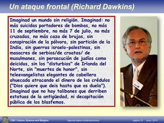 CSR: Culture, Science and Religion Algunos ateos contemporaneos página 10 junio 2013
Un ataque frontal (Richard Dawkins)
Imaginad un mundo sin religión. Imaginad: no
más suicidas portadores de bombas, no más
11 de septiembre, no más 7 de julio, no más
cruzadas, no más caza de brujas, sin
conspiración de la pólvora, sin partición de la
India, sin guerras israelo-palestinas, sin
masacres de serbios/de croatas/ de
musulmanes, sin persecución de judíos como
deicidas, sin los "disturbios" de Irlanda del
Norte, sin "muertes de honor", sin
teleevangelistas elegantes de cabellera
ahuecada atracando el dinero de los crédulos
("Dios quiere que deis hasta que os duela").
Imaginad que no hay talibanes que derriben
estatuas de la antigüedad, ni decapitación
pública de los blasfemos.
 