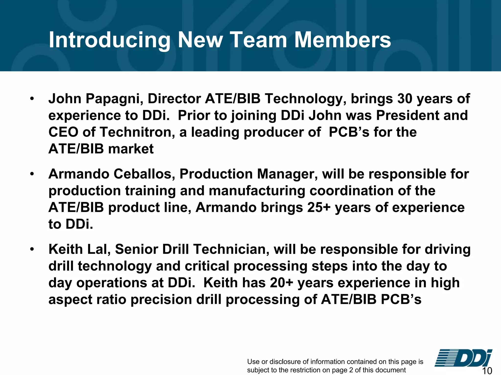 Use or disclosure of information contained on this page is
subject to the restriction on page 2 of this document 10
Introducing New Team Members
• John Papagni, Director ATE/BIB Technology, brings 30 years of
experience to DDi. Prior to joining DDi John was President and
CEO of Technitron, a leading producer of PCB’s for the
ATE/BIB market
• Armando Ceballos, Production Manager, will be responsible for
production training and manufacturing coordination of the
ATE/BIB product line, Armando brings 25+ years of experience
to DDi.
• Keith Lal, Senior Drill Technician, will be responsible for driving
drill technology and critical processing steps into the day to
day operations at DDi. Keith has 20+ years experience in high
aspect ratio precision drill processing of ATE/BIB PCB’s
 