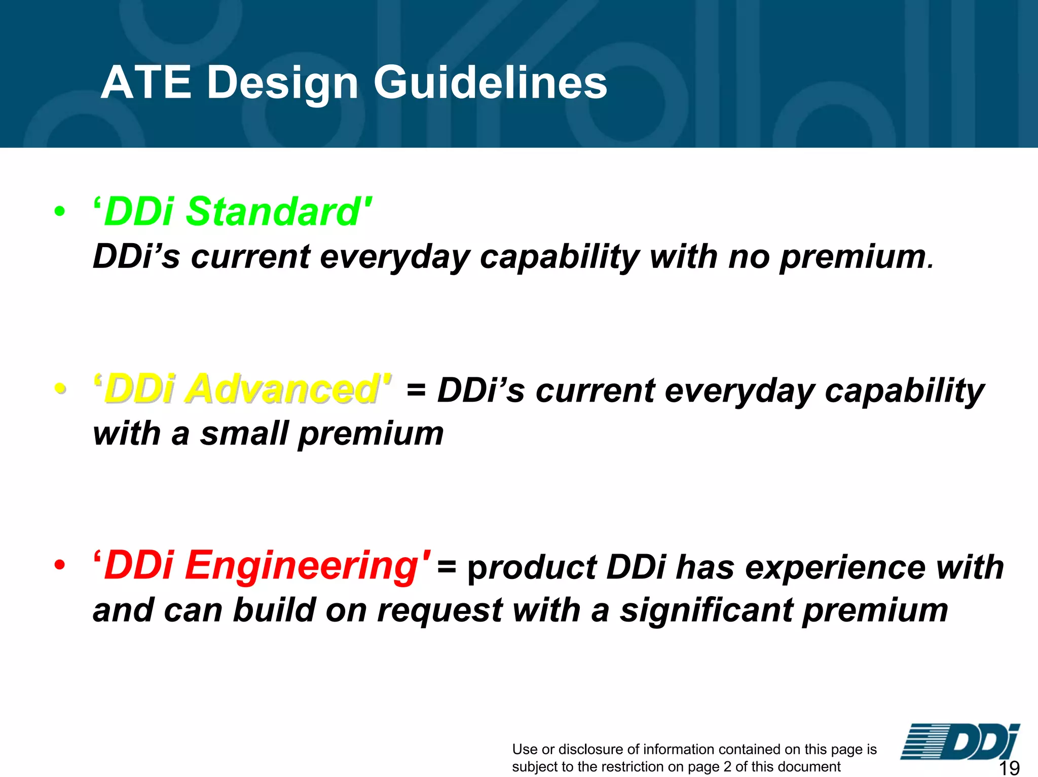 Use or disclosure of information contained on this page is
subject to the restriction on page 2 of this document 19
• ‘DDi Standard'
DDi’s current everyday capability with no premium.
•• ‘‘DDi Advanced'DDi Advanced' = DDi’s current everyday capability
with a small premium
• ‘DDi Engineering' = product DDi has experience with
and can build on request with a significant premium
ATE Design Guidelines
 