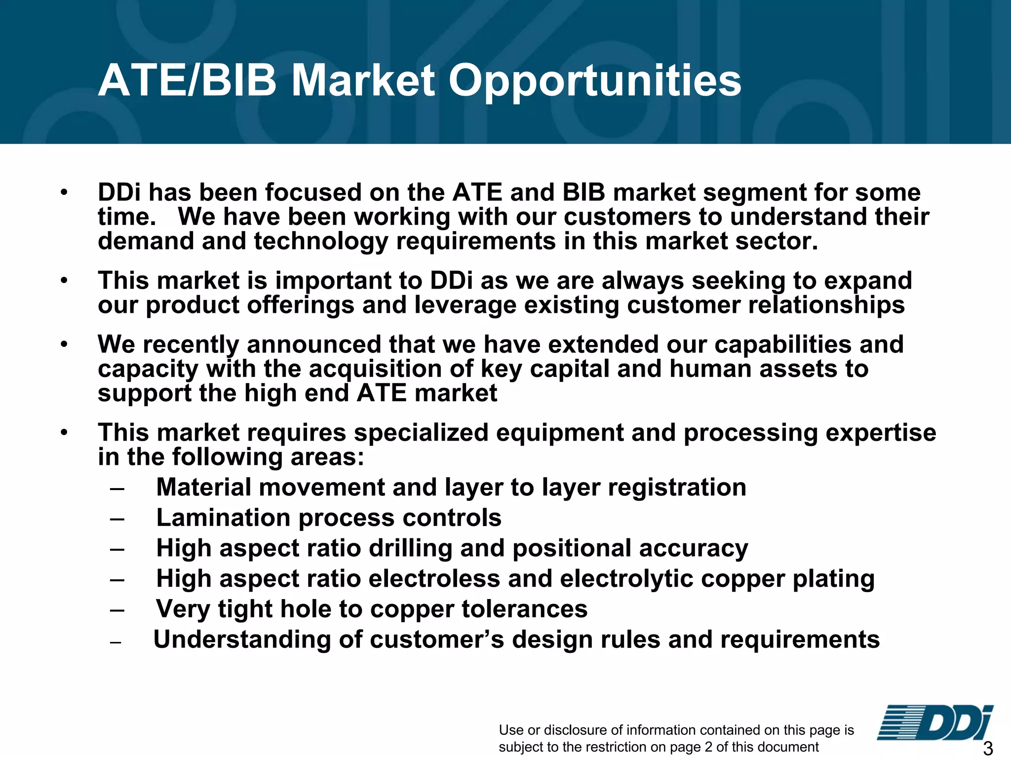 Use or disclosure of information contained on this page is
subject to the restriction on page 2 of this document 3
ATE/BIB Market Opportunities
• DDi has been focused on the ATE and BIB market segment for some
time. We have been working with our customers to understand their
demand and technology requirements in this market sector.
• This market is important to DDi as we are always seeking to expand
our product offerings and leverage existing customer relationships
• We recently announced that we have extended our capabilities and
capacity with the acquisition of key capital and human assets to
support the high end ATE market
• This market requires specialized equipment and processing expertise
in the following areas:
– Material movement and layer to layer registration
– Lamination process controls
– High aspect ratio drilling and positional accuracy
– High aspect ratio electroless and electrolytic copper plating
– Very tight hole to copper tolerances
– Understanding of customer’s design rules and requirements
 