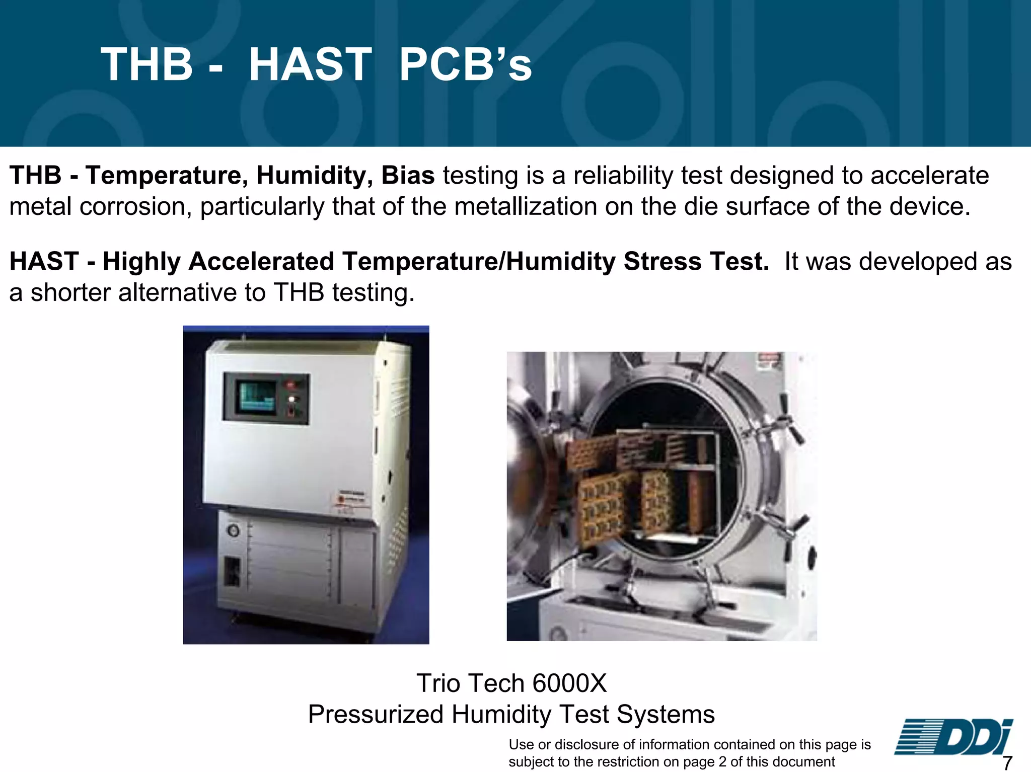 Use or disclosure of information contained on this page is
subject to the restriction on page 2 of this document 7
THB - HAST PCB’s
THB - Temperature, Humidity, Bias testing is a reliability test designed to accelerate
metal corrosion, particularly that of the metallization on the die surface of the device.
HAST - Highly Accelerated Temperature/Humidity Stress Test. It was developed as
a shorter alternative to THB testing.
Trio Tech 6000X
Pressurized Humidity Test Systems
 