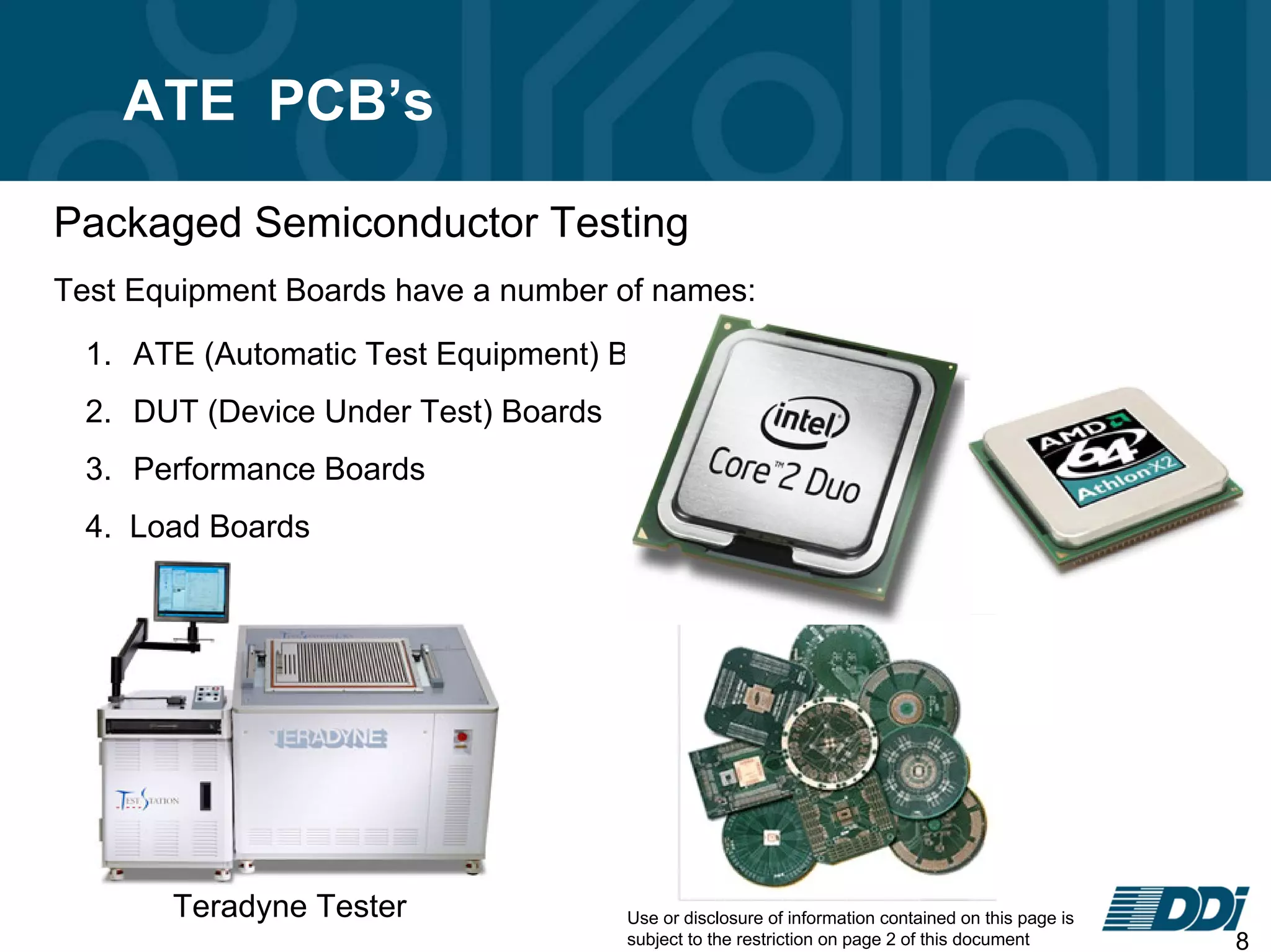 Use or disclosure of information contained on this page is
subject to the restriction on page 2 of this document 8
ATE PCB’s
1. ATE (Automatic Test Equipment) Boards
2. DUT (Device Under Test) Boards
3. Performance Boards
4. Load Boards
Test Equipment Boards have a number of names:
Teradyne Tester
Packaged Semiconductor Testing
 