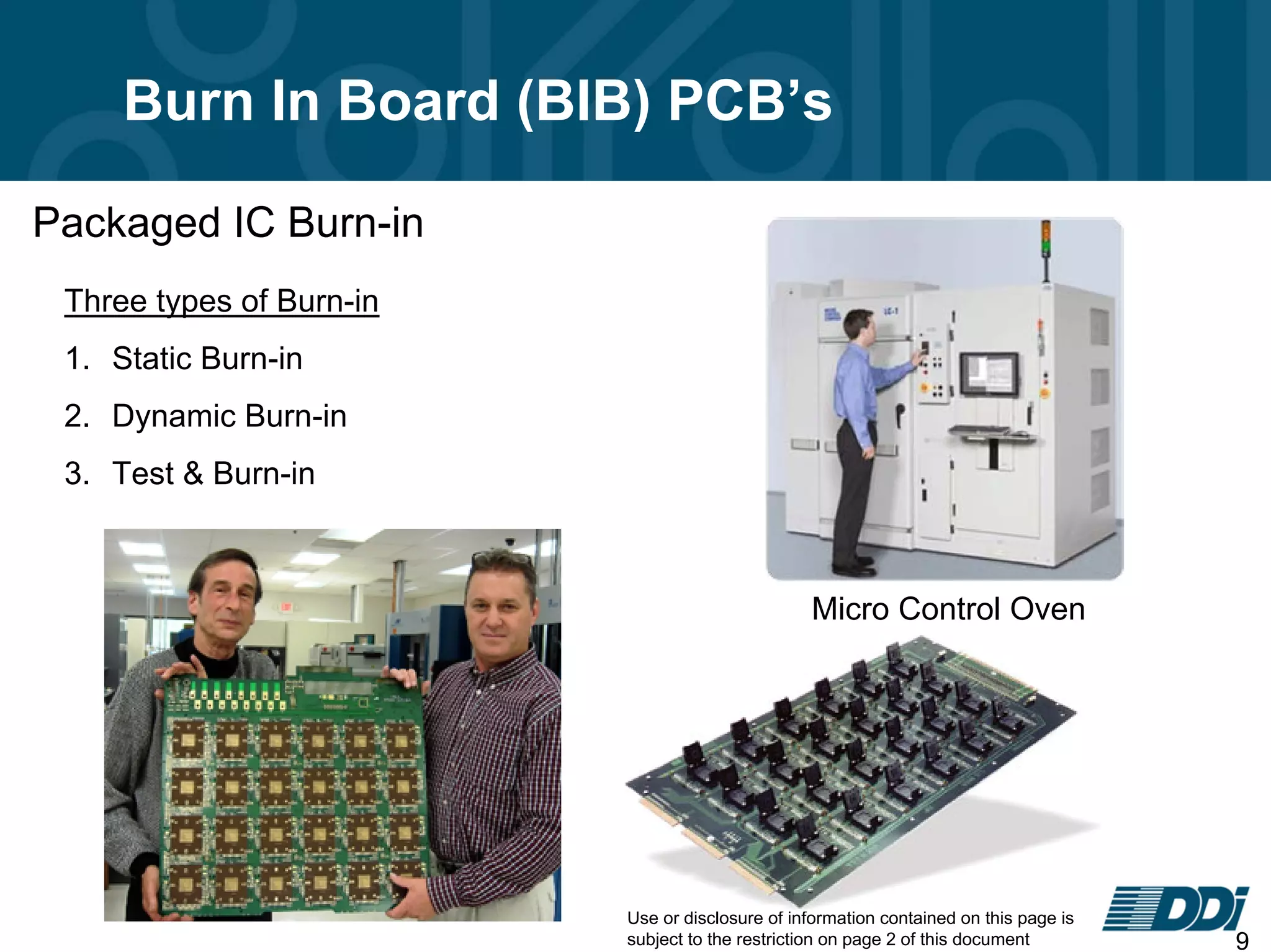 Use or disclosure of information contained on this page is
subject to the restriction on page 2 of this document 9
Burn In Board (BIB) PCB’s
Packaged IC Burn-in
Three types of Burn-in
1. Static Burn-in
2. Dynamic Burn-in
3. Test & Burn-in
Micro Control Oven
 