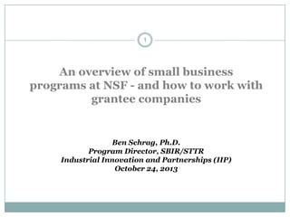 1

An overview of small business
programs at NSF - and how to work with
grantee companies

Ben Schrag, Ph.D.
Program Director, SBIR/STTR
Industrial Innovation and Partnerships (IIP)
October 24, 2013

 