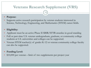 Veterans Research Supplement (VRS)
10

 Purpose:
 Supports active research participation by veteran students interested in

Science, Technology, Engineering, and Mathematics (STEM) career fields.

 Eligibility:
 Applicant must be an active Phase II SBIR/STTR awardee in good standing
 Full or part-time U.S. veteran undergraduate, graduate, or community college

students at U.S. universities and colleges can be supported.
 Veteran STEM teacher(s) of grades K-12 or veteran community college faculty
can also be supported.
 Funding Level:

 $10,000 per veteran – limit of two supplements per project year

 