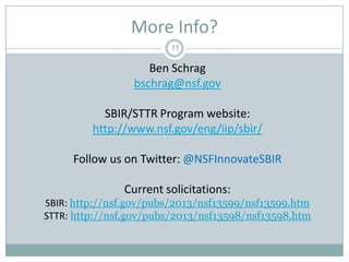 More Info?
11

Ben Schrag
bschrag@nsf.gov
SBIR/STTR Program website:
http://www.nsf.gov/eng/iip/sbir/
Follow us on Twitter: @NSFInnovateSBIR
Current solicitations:
SBIR: http://nsf.gov/pubs/2013/nsf13599/nsf13599.htm
STTR: http://nsf.gov/pubs/2013/nsf13598/nsf13598.htm

 