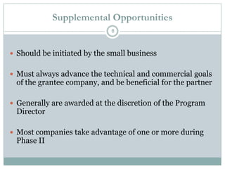 Supplemental Opportunities
6

 Should be initiated by the small business
 Must always advance the technical and commercial goals

of the grantee company, and be beneficial for the partner

 Generally are awarded at the discretion of the Program

Director

 Most companies take advantage of one or more during

Phase II

 